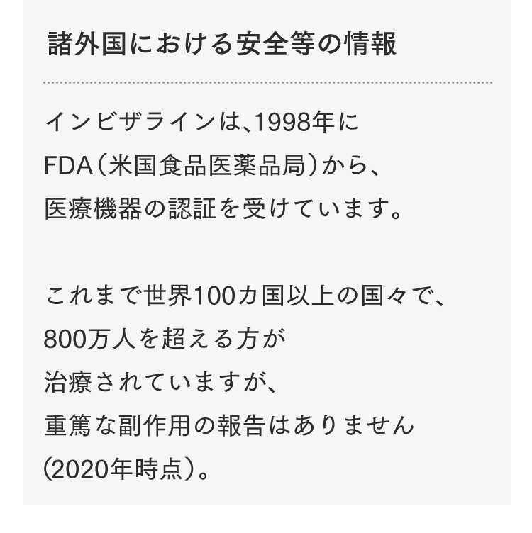 諸外国における安全等の情報 インビザラインは、1998年にFDA（米国食品医薬品局）から、医療機器の認証を受けています。これまで世界100カ国以上の国々で、800万人を超える方が治療されていますが、重篤な副作用の報告はありません（2020年時点）。