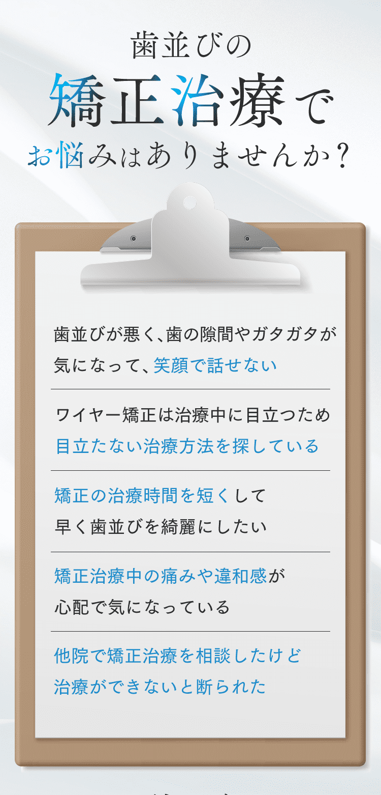 歯並びの矯正治療でお悩みはありませんか？・歯並びが悪く、歯の隙間やガタガタが気になって、笑顔で話せない・ワイヤー矯正は治療中に目立つため目立たない治療方法を探している・矯正の治療時間を短くして早く歯並びを綺麗にしたい・矯正治療中の痛みや違和感が心配で気になっている・他院で矯正治療を相談したけど治療ができないと断られた