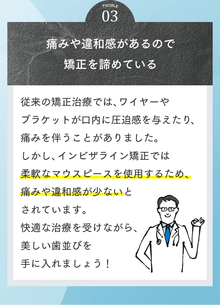 03 痛みや違和感があるので矯正を諦めている 従来の矯正治療では、ワイヤーやブラケットが口内に圧迫感を与えたり、痛みを伴うことがありました。しかし、インビザライン矯正では柔軟なマウスピースを使用するため、痛みや違和感が少ないとされています。快適な治療を受けながら、美しい歯並びを手に入れましょう！