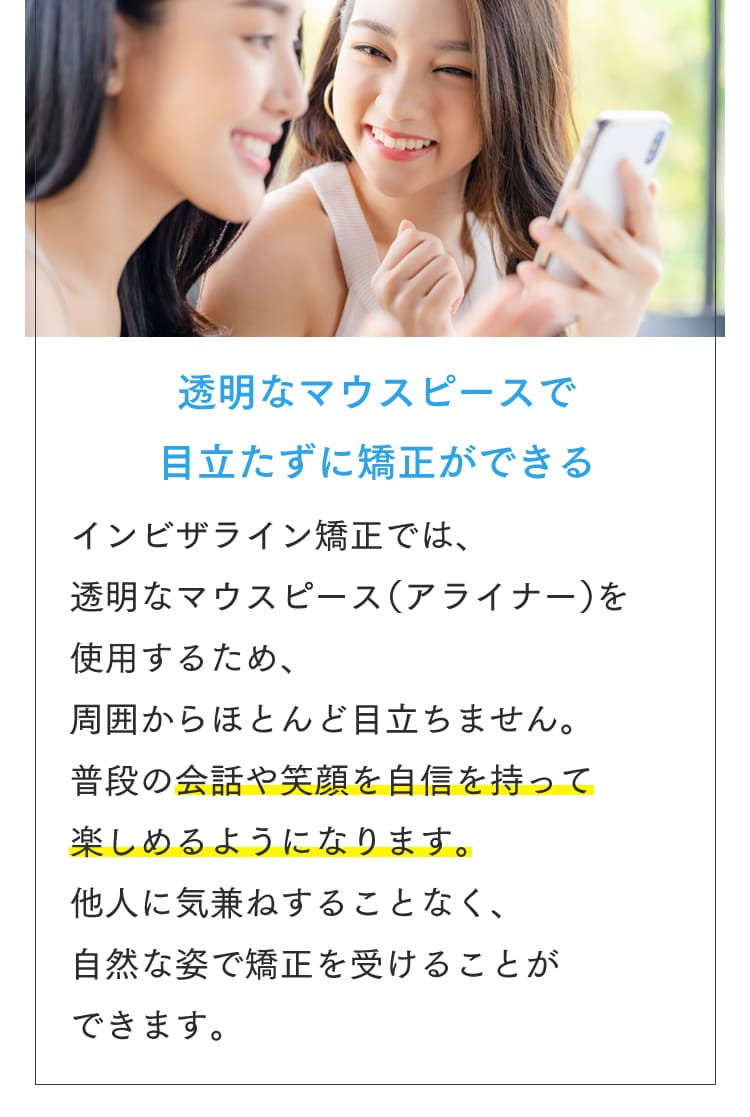 透明なマウスピースで目立たずに矯正ができる インビザライン矯正では、透明なマウスピース（アライナー）を使用するため周囲からほとんど目立ちません。普段の会話や笑顔を自信を持って楽しめるようになります。他人に気兼ねすることなく、自然な姿で矯正を受けることができます。