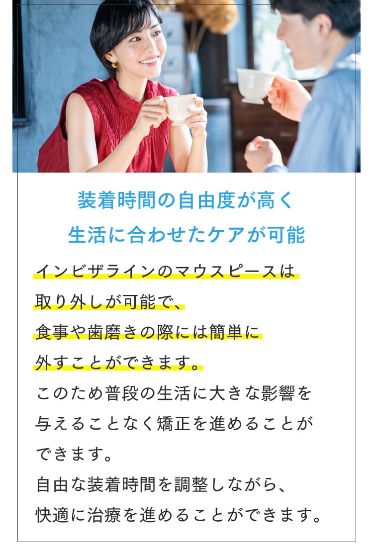 装着時間の自由度が高く生活に合わせたケアが可能 インビザラインのマウスピースは取り外しが可能で、食事や歯磨きの際には簡単に外すことができます。このため普段の生活に大きな影響を与えることなく矯正を進めることができます。自由な装着時間を調整しながら、快適に治療を進めることができます。