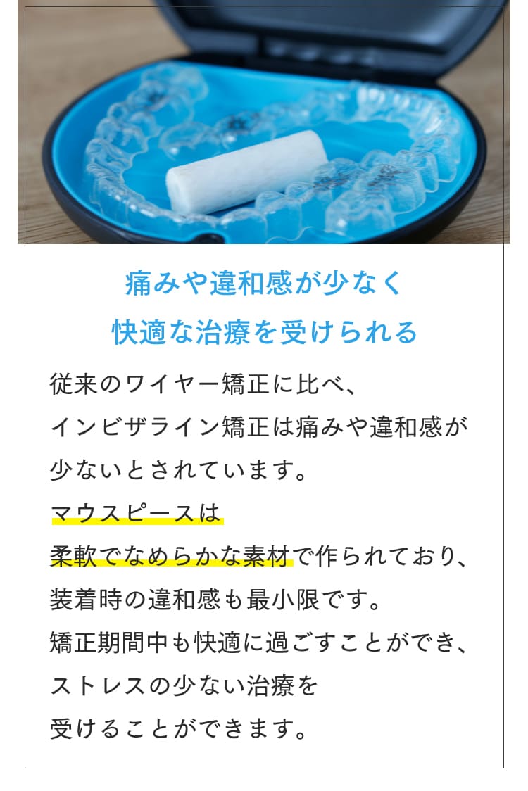 痛みや違和感が少なく快適な治療を受けられる 従来のワイヤー矯正に比べ、インビザライン矯正は痛みや違和感が少ないとされています。マウスピースは柔軟でなめらかな素材で作られており、装着時の違和感も最小限です。矯正期間中も快適に過ごすことができ、ストレスの少ない治療を受けることができます。
