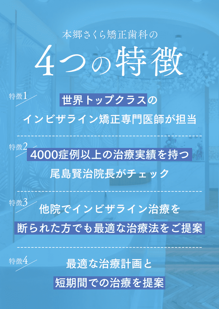 本郷さくら矯正歯科の4つの特徴 特徴1 世界トップクラスのインビザライン矯正専門医師が担当 特徴2 4000症例以上の治療実績を持つ尾島賢治院長がチェック 特徴3 他院でインビザライン治療を断られた方でも最適な治療法をご提案 特徴4 最適な治療計画と短期間での治療を提案