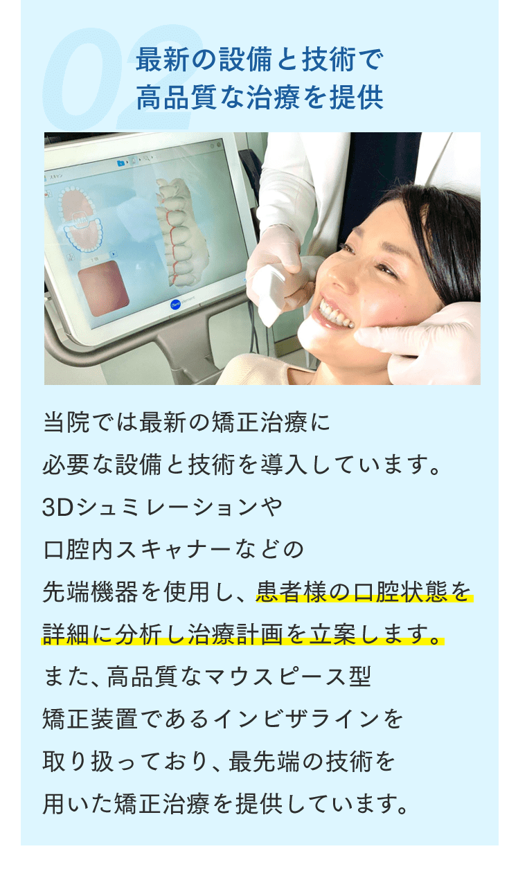 最新の設備と技術で高品質な治療を提供 当院では最新の矯正治療に必要な設備と技術を導入しています。3Dシュミレーションや口腔内スキャナーなどの先端機器を使用し、患者様の口腔状態を詳細に分析し治療計画を立案します。また、高品質なマウスピース型矯正装置であるインビザラインを取り扱っており、最先端の技術を用いた矯正治療を提供しています。