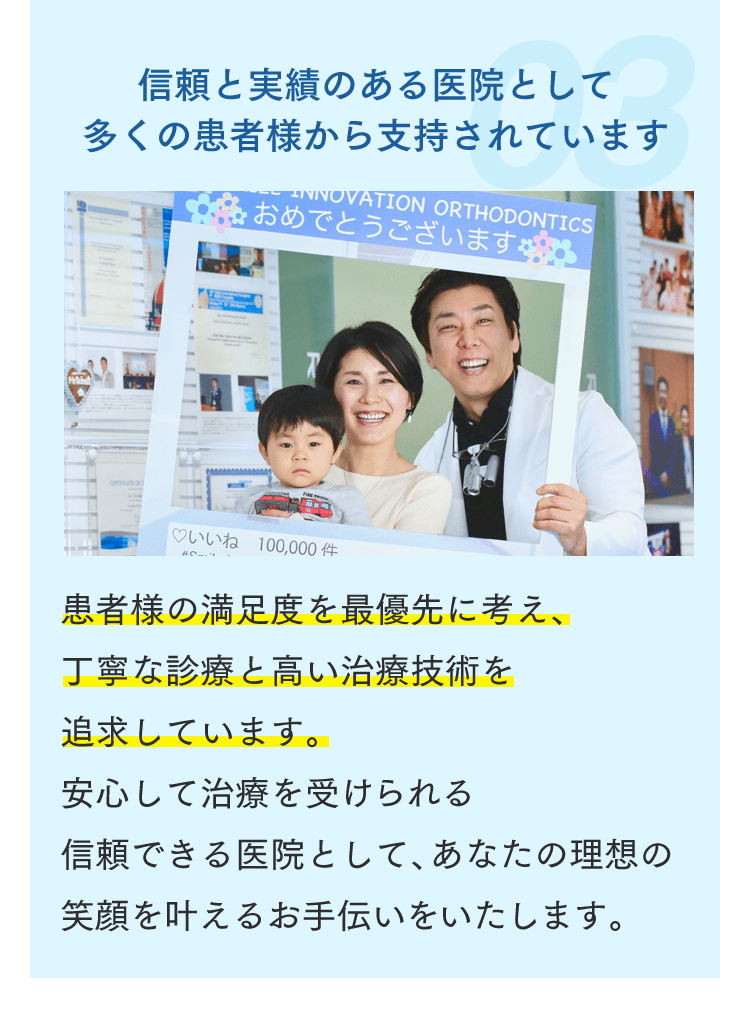 信頼と実績のある医院として多くの患者様から支持されています 患者様の満足度を最優先に考え、丁寧な診療と高い治療技術を追求しています。安心して治療を受けられる信頼できる医院として、あなたの理想の笑顔を叶えるお手伝いをいたします。
