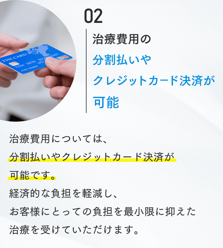 02 治療費用の分割払いやクレジットカード決済が可能 治療費用については、分割払いやクレジットカード決済が可能です。経済的な負担を軽減し、お客様にとっての負担を最小限に抑えた治療を受けていただけます。