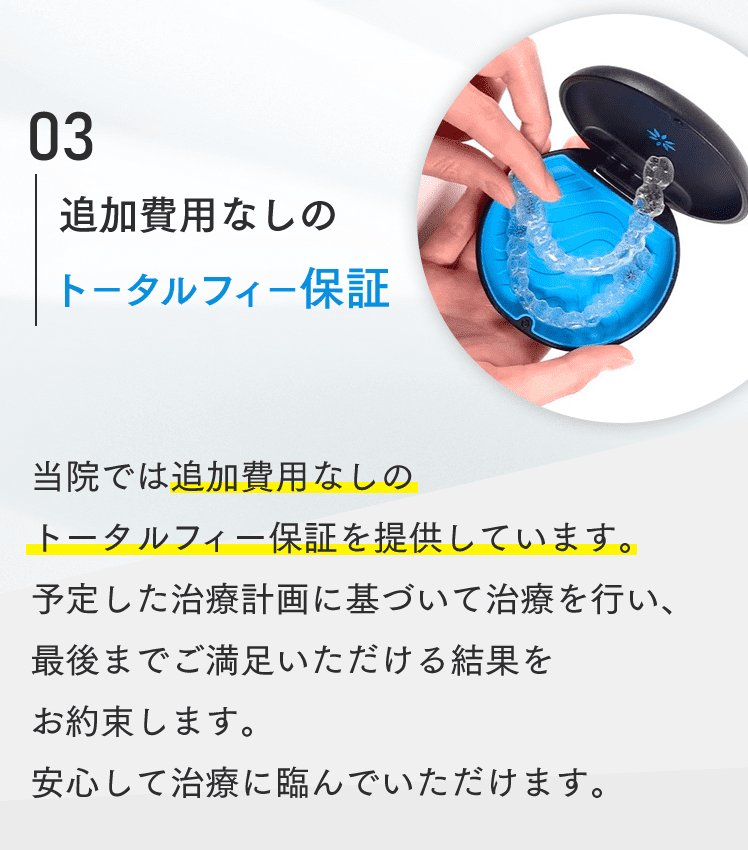 03 追加費用なしのトータルフィー保証 当院では追加費用なしのトータルフィー保証を提供しています。予定した治療計画に基づいて治療を行い、最後までご満足いただける結果をお約束します。安心して治療に臨んでいただけます。