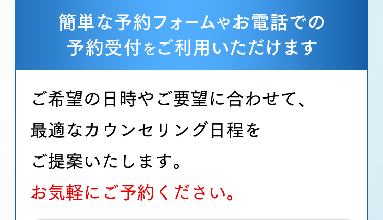 簡単な予約フォームやお電話での予約受付をご利用いただけます。ご希望の日時やご要望に合わせて、最適なカウンセリング日程をご提案いたします。
お気軽にご予約ください。