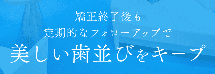 矯正終了後も定期的なフォローアップで美しい歯並びをキープ