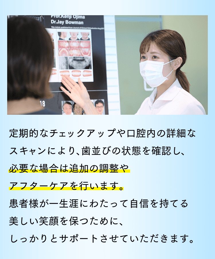 定期的なチェックアップや口腔内の詳細なスキャンにより、歯並びの状態を確認し、必要な場合は追加の調整やアフターケアを行います。患者様が一生涯にわたって自信を持てる美しい笑顔を保つために、しっかりとサポートさせていただきます。