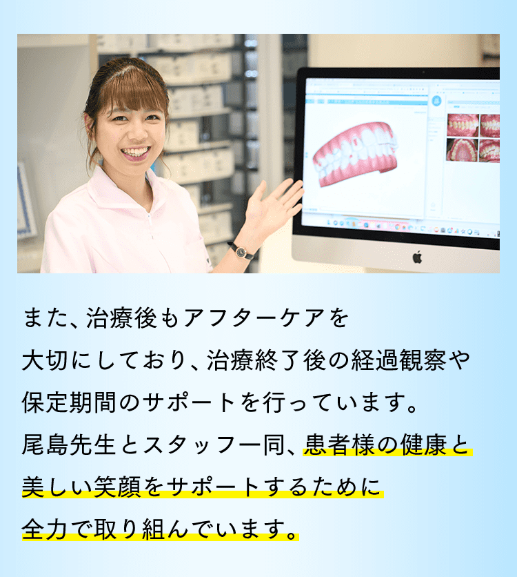 また、治療後もアフターケアを大切にしており、治療終了後の経過観察や保定期間のサポートを行っています。尾島先生とスタッフ一同、患者様の健康と美しい笑顔をサポートするために全力で取り組んでいます。
