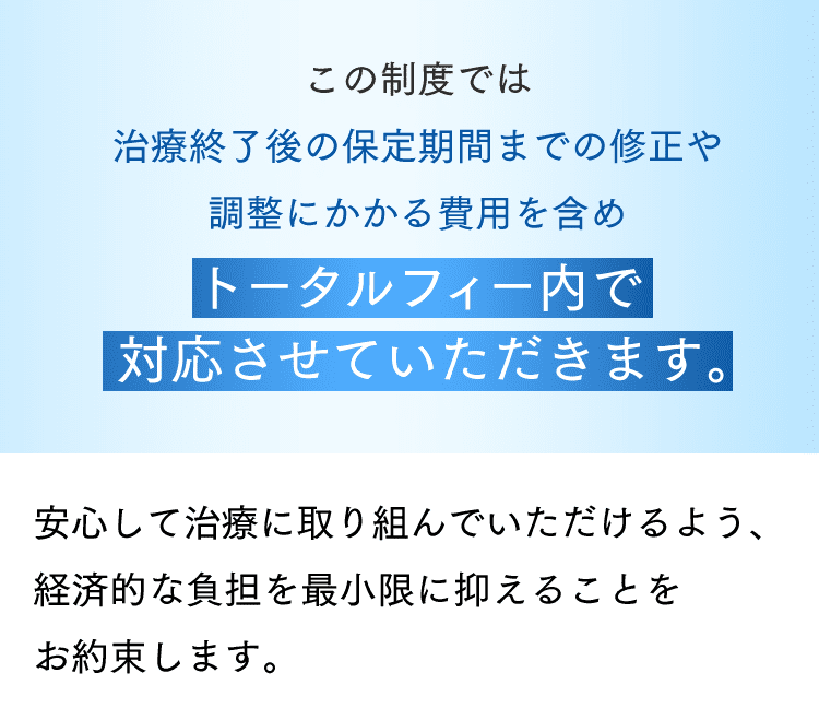 この制度では治療終了後の保定期間までの修正や調整にかかる費用を含めトータルフィー内で対応させていただきます。安心して治療に取り組んでいただけるよう、経済的な負担を最小限に抑えることをお約束します。
