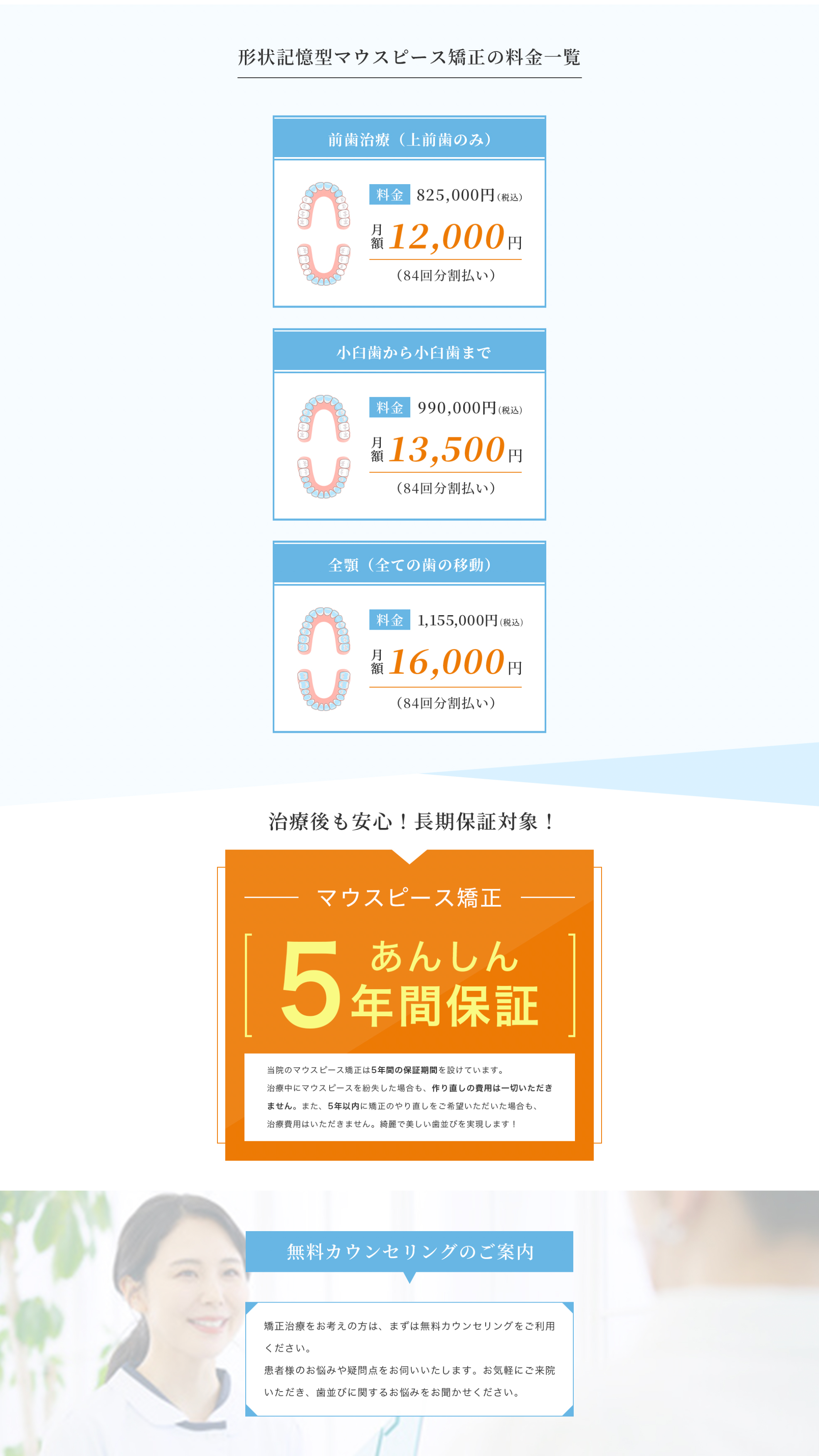 当院のマウスピース矯正は5年間の保証期間を設けています。
          治療中にマウスピースを紛失した場合も、作り直しの費用は一切いただき
          ません。また、5年以内に矯正のやり直しをご希望いただいた場合も、
          治療費用はいただきません。綺麗で美しい歯並びを実現します！